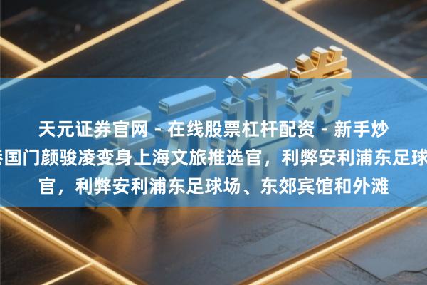 天元证券官网 - 在线股票杠杆配资 - 新手炒股如何配资杠杆 海港国门颜骏凌变身上海文旅推选官，利弊安利浦东足球场、东郊宾馆和外滩