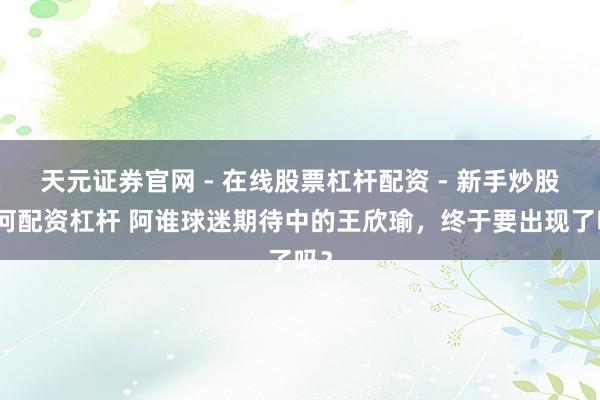 天元证券官网 - 在线股票杠杆配资 - 新手炒股如何配资杠杆 阿谁球迷期待中的王欣瑜，终于要出现了吗？