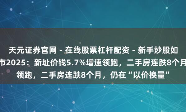 天元证券官网 - 在线股票杠杆配资 - 新手炒股如何配资杠杆 上海楼市2025：新址价钱5.7%增速领跑，二手房连跌8个月，仍在“以价换量”