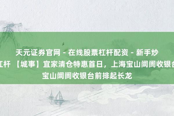 天元证券官网 - 在线股票杠杆配资 - 新手炒股如何配资杠杆 【城事】宜家清仓特惠首日，上海宝山阛阓收银台前排起长龙