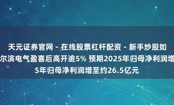 天元证券官网 - 在线股票杠杆配资 - 新手炒股如何配资杠杆 哈尔滨电气盈喜后高开逾5% 预期2025年归母净利润增至约26.5亿元