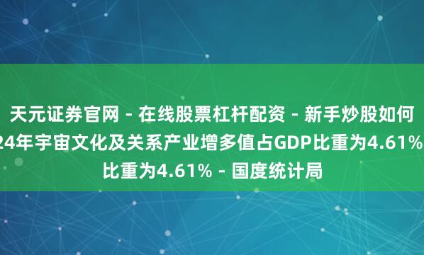 天元证券官网 - 在线股票杠杆配资 - 新手炒股如何配资杠杆 2024年宇宙文化及关系产业增多值占GDP比重为4.61% - 国度统计局