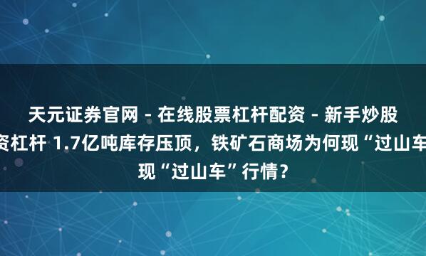 天元证券官网 - 在线股票杠杆配资 - 新手炒股如何配资杠杆 1.7亿吨库存压顶，铁矿石商场为何现“过山车”行情？