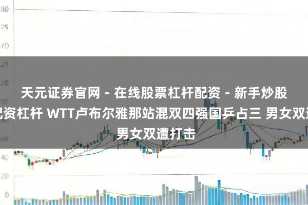 天元证券官网 - 在线股票杠杆配资 - 新手炒股如何配资杠杆 WTT卢布尔雅那站混双四强国乒占三 男女双遭打击